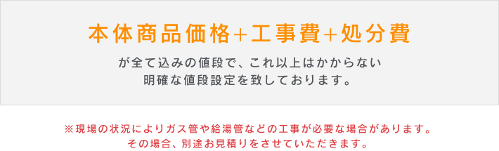 「本体商品価格+工事費+処分費」が全て込みの値段で、これ以上はかからない明確な値段設定を致しております。