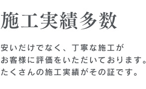 施工実績多数　安いだけでなく、丁寧な施工がお客様に評価をいただいております。たくさんの施工実績がその証です。