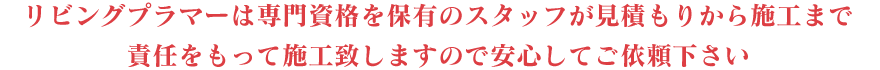 リビングプラマーは専門資格を保有のスタッフが見積もりから施工まで責任をもって施工致しますので安心してご依頼下さい